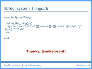 First Do No Harm: Surgical Refactoring @nellshamrell
lib/do_system_things.rb
class DoSystemThings
def do_the_thing(dir)
system "sed -E -i '' 's/:([[:alnum:]]+)[[:space:]]=>/1:/g'
#{dir}/**/*.rb"
end
end
Thanks, @mikelorant!
 