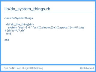 First Do No Harm: Surgical Refactoring @nellshamrell
lib/do_system_things.rb
class DoSystemThings
def do_the_thing(dir)
system "sed -E -i '' 's/:([[:alnum:]]+)[[:space:]]=>/1:/g'
#{dir}/**/*.rb"
end
end
 