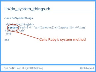 First Do No Harm: Surgical Refactoring @nellshamrell
lib/do_system_things.rb
class DoSystemThings
def do_the_thing(dir)
system "sed -E -i '' 's/:([[:alnum:]]+)[[:space:]]=>/1:/g'
#{dir}/**/*.rb"
end
end Calls Ruby’s system method
 
