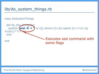 First Do No Harm: Surgical Refactoring @nellshamrell
lib/do_system_things.rb
class DoSystemThings
def do_the_thing(dir)
system "sed -E -i '' 's/:([[:alnum:]]+)[[:space:]]=>/1:/g'
#{dir}/**/*.rb"
end
end
Executes sed command with
some flags
 
