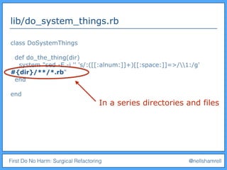 First Do No Harm: Surgical Refactoring @nellshamrell
lib/do_system_things.rb
class DoSystemThings
def do_the_thing(dir)
system "sed -E -i '' 's/:([[:alnum:]]+)[[:space:]]=>/1:/g'
#{dir}/**/*.rb"
end
end
In a series directories and files
 