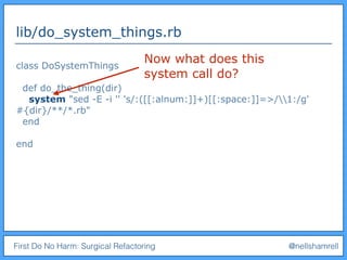 First Do No Harm: Surgical Refactoring @nellshamrell
lib/do_system_things.rb
class DoSystemThings
def do_the_thing(dir)
system "sed -E -i '' 's/:([[:alnum:]]+)[[:space:]]=>/1:/g'
#{dir}/**/*.rb"
end
end
Now what does this
system call do?
 