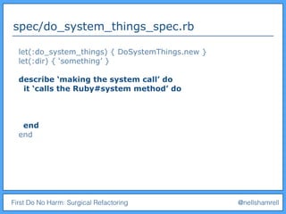 First Do No Harm: Surgical Refactoring @nellshamrell
spec/do_system_things_spec.rb
let(:do_system_things) { DoSystemThings.new }
let(:dir) { ‘something’ }
describe ‘making the system call’ do
it ‘calls the Ruby#system method’ do
end
end
 