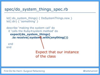 First Do No Harm: Surgical Refactoring @nellshamrell
spec/do_system_things_spec.rb
let(:do_system_things) { DoSystemThings.new }
let(:dir) { ‘something’ }
describe ‘making the system call’ do
it ‘calls the Ruby#system method’ do
expect(do_system_things)
.to receive(:system).with(anything())
end
end
Expect that our instance
of the class
 