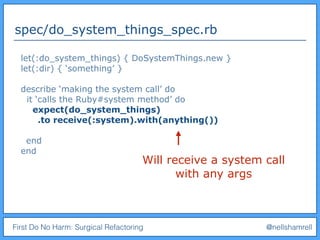 First Do No Harm: Surgical Refactoring @nellshamrell
spec/do_system_things_spec.rb
Will receive a system call
with any args
let(:do_system_things) { DoSystemThings.new }
let(:dir) { ‘something’ }
describe ‘making the system call’ do
it ‘calls the Ruby#system method’ do
expect(do_system_things)
.to receive(:system).with(anything())
end
end
 
