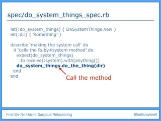 First Do No Harm: Surgical Refactoring @nellshamrell
spec/do_system_things_spec.rb
let(:do_system_things) { DoSystemThings.new }
let(:dir) { ‘something’ }
describe ‘making the system call’ do
it ‘calls the Ruby#system method’ do
expect(do_system_things)
.to receive(:system).with(anything())
do_system_things.do_the_thing(dir)
end
end
Call the method
 