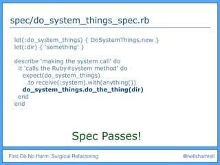 First Do No Harm: Surgical Refactoring @nellshamrell
spec/do_system_things_spec.rb
let(:do_system_things) { DoSystemThings.new }
let(:dir) { ‘something’ }
describe ‘making the system call’ do
it ‘calls the Ruby#system method’ do
expect(do_system_things)
.to receive(:system).with(anything())
do_system_things.do_the_thing(dir)
end
end
Spec Passes!
 