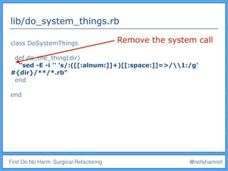 First Do No Harm: Surgical Refactoring @nellshamrell
lib/do_system_things.rb
class DoSystemThings
def do_the_thing(dir)
"sed -E -i '' 's/:([[:alnum:]]+)[[:space:]]=>/1:/g'
#{dir}/**/*.rb"
end
end
Remove the system call
 