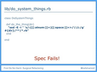 First Do No Harm: Surgical Refactoring @nellshamrell
lib/do_system_things.rb
class DoSystemThings
def do_the_thing(dir)
"sed -E -i '' 's/:([[:alnum:]]+)[[:space:]]=>/1:/g'
#{dir}/**/*.rb"
end
end
Spec Fails!
 