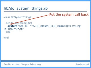 First Do No Harm: Surgical Refactoring @nellshamrell
lib/do_system_things.rb
class DoSystemThings
def do_the_thing(dir)
system "sed -E -i '' 's/:([[:alnum:]]+)[[:space:]]=>/1:/g'
#{dir}/**/*.rb"
end
end
Put the system call back
 