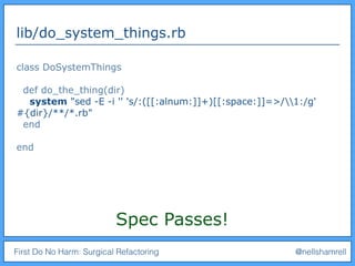 First Do No Harm: Surgical Refactoring @nellshamrell
lib/do_system_things.rb
class DoSystemThings
def do_the_thing(dir)
system "sed -E -i '' 's/:([[:alnum:]]+)[[:space:]]=>/1:/g'
#{dir}/**/*.rb"
end
end
Spec Passes!
 