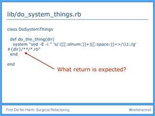 First Do No Harm: Surgical Refactoring @nellshamrell
lib/do_system_things.rb
class DoSystemThings
def do_the_thing(dir)
system "sed -E -i '' 's/:([[:alnum:]]+)[[:space:]]=>/1:/g'
#{dir}/**/*.rb"
end
end
What return is expected?
 