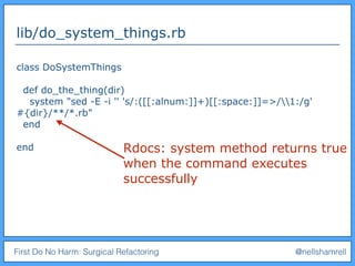 First Do No Harm: Surgical Refactoring @nellshamrell
lib/do_system_things.rb
class DoSystemThings
def do_the_thing(dir)
system "sed -E -i '' 's/:([[:alnum:]]+)[[:space:]]=>/1:/g'
#{dir}/**/*.rb"
end
end Rdocs: system method returns true
when the command executes
successfully
 