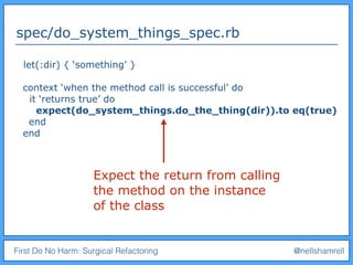 First Do No Harm: Surgical Refactoring @nellshamrell
spec/do_system_things_spec.rb
let(:dir) { ‘something’ }
context ‘when the method call is successful’ do
it ‘returns true’ do
expect(do_system_things.do_the_thing(dir)).to eq(true)
end
end
Expect the return from calling
the method on the instance
of the class
 