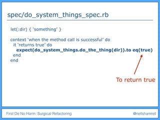 First Do No Harm: Surgical Refactoring @nellshamrell
spec/do_system_things_spec.rb
let(:dir) { ‘something’ }
context ‘when the method call is successful’ do
it ‘returns true’ do
expect(do_system_things.do_the_thing(dir)).to eq(true)
end
end
To return true
 