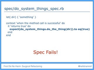 First Do No Harm: Surgical Refactoring @nellshamrell
spec/do_system_things_spec.rb
let(:dir) { ‘something’ }
context ‘when the method call is successful’ do
it ‘returns true’ do
expect(do_system_things.do_the_thing(dir)).to eq(true)
end
end
Spec Fails!
 