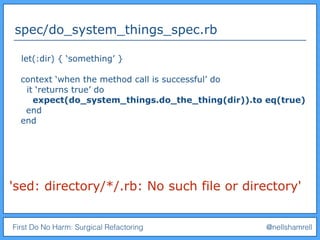 First Do No Harm: Surgical Refactoring @nellshamrell
spec/do_system_things_spec.rb
'sed: directory/*/.rb: No such file or directory'
let(:dir) { ‘something’ }
context ‘when the method call is successful’ do
it ‘returns true’ do
expect(do_system_things.do_the_thing(dir)).to eq(true)
end
end
 