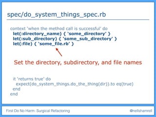 First Do No Harm: Surgical Refactoring @nellshamrell
spec/do_system_things_spec.rb
context ‘when the method call is successful’ do
let(:directory_name) { ‘some_directory’ }
let(:sub_directory) { ‘some_sub_directory’ }
let(:file) { ‘some_file.rb’ }
it ‘returns true’ do
expect(do_system_things.do_the_thing(dir)).to eq(true)
end
end
Set the directory, subdirectory, and file names
 