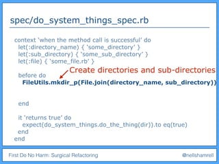 First Do No Harm: Surgical Refactoring @nellshamrell
spec/do_system_things_spec.rb
context ‘when the method call is successful’ do
let(:directory_name) { ‘some_directory’ }
let(:sub_directory) { ‘some_sub_directory’ }
let(:file) { ‘some_file.rb’ }
before do
FileUtils.mkdir_p(File.join(directory_name, sub_directory))
end
it ‘returns true’ do
expect(do_system_things.do_the_thing(dir)).to eq(true)
end
end
Create directories and sub-directories
 