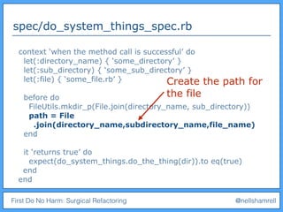 First Do No Harm: Surgical Refactoring @nellshamrell
spec/do_system_things_spec.rb
context ‘when the method call is successful’ do
let(:directory_name) { ‘some_directory’ }
let(:sub_directory) { ‘some_sub_directory’ }
let(:file) { ‘some_file.rb’ }
before do
FileUtils.mkdir_p(File.join(directory_name, sub_directory))
path = File
.join(directory_name,subdirectory_name,file_name)
end
it ‘returns true’ do
expect(do_system_things.do_the_thing(dir)).to eq(true)
end
end
Create the path for
the file
 