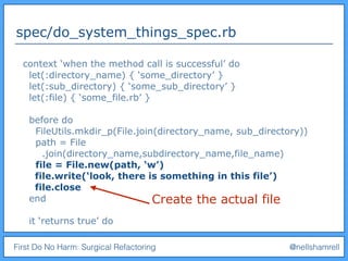 First Do No Harm: Surgical Refactoring @nellshamrell
spec/do_system_things_spec.rb
context ‘when the method call is successful’ do
let(:directory_name) { ‘some_directory’ }
let(:sub_directory) { ‘some_sub_directory’ }
let(:file) { ‘some_file.rb’ }
before do
FileUtils.mkdir_p(File.join(directory_name, sub_directory))
path = File
.join(directory_name,subdirectory_name,file_name)
file = File.new(path, ‘w’)
file.write(‘look, there is something in this file’)
file.close
end
it ‘returns true’ do
Create the actual file
 