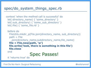 First Do No Harm: Surgical Refactoring @nellshamrell
spec/do_system_things_spec.rb
context ‘when the method call is successful’ do
let(:directory_name) { ‘some_directory’ }
let(:sub_directory) { ‘some_sub_directory’ }
let(:file) { ‘some_file.rb’ }
before do
FileUtils.mkdir_p(File.join(directory_name, sub_directory))
path = File
.join(directory_name,subdirectory_name,file_name)
file = File.new(path, ‘w’)
file.write(‘look, there is something in this file’)
file.close
end
it ‘returns true’ do
Spec Passes!
 