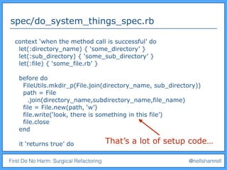 First Do No Harm: Surgical Refactoring @nellshamrell
spec/do_system_things_spec.rb
context ‘when the method call is successful’ do
let(:directory_name) { ‘some_directory’ }
let(:sub_directory) { ‘some_sub_directory’ }
let(:file) { ‘some_file.rb’ }
before do
FileUtils.mkdir_p(File.join(directory_name, sub_directory))
path = File
.join(directory_name,subdirectory_name,file_name)
file = File.new(path, ‘w’)
file.write(‘look, there is something in this file’)
file.close
end
it ‘returns true’ do That’s a lot of setup code…
 