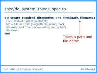 First Do No Harm: Surgical Refactoring @nellshamrell
spec/do_system_things_spec.rb
def create_required_directories_and_files(path, filename)
FileUtils.mkdir_p(File.join(path))
file = File.new(File.join(path,file_name), ‘w’)
file.write(‘look, there is something in this file’)
file.close
end
Takes a path and
file name
 