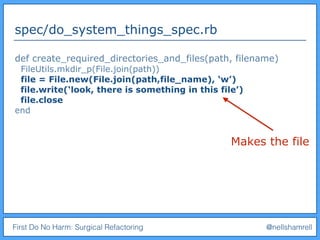 First Do No Harm: Surgical Refactoring @nellshamrell
spec/do_system_things_spec.rb
def create_required_directories_and_files(path, filename)
FileUtils.mkdir_p(File.join(path))
file = File.new(File.join(path,file_name), ‘w’)
file.write(‘look, there is something in this file’)
file.close
end
Makes the file
 