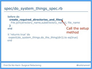 First Do No Harm: Surgical Refactoring @nellshamrell
spec/do_system_things_spec.rb
before do
create_required_directories_and_files(
File.join(directory_name,subdirectory_name), file_name
)
end
it ‘returns true’ do
expect(do_system_things.do_the_thing(dir)).to eq(true)
end
Call the setup
method
 