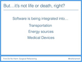 But…it’s not life or death, right?
First Do No Harm: Surgical Refactoring @nellshamrell
Software is being integrated into…
Transportation
Energy sources
Medical Devices
 