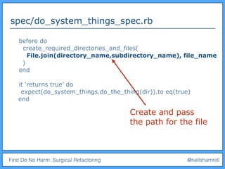 First Do No Harm: Surgical Refactoring @nellshamrell
spec/do_system_things_spec.rb
before do
create_required_directories_and_files(
File.join(directory_name,subdirectory_name), file_name
)
end
it ‘returns true’ do
expect(do_system_things.do_the_thing(dir)).to eq(true)
end
Create and pass
the path for the file
 