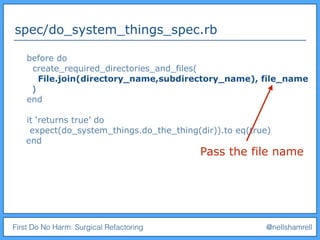 First Do No Harm: Surgical Refactoring @nellshamrell
spec/do_system_things_spec.rb
before do
create_required_directories_and_files(
File.join(directory_name,subdirectory_name), file_name
)
end
it ‘returns true’ do
expect(do_system_things.do_the_thing(dir)).to eq(true)
end
Pass the file name
 