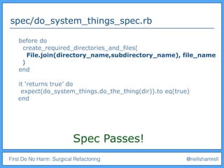 First Do No Harm: Surgical Refactoring @nellshamrell
spec/do_system_things_spec.rb
before do
create_required_directories_and_files(
File.join(directory_name,subdirectory_name), file_name
)
end
it ‘returns true’ do
expect(do_system_things.do_the_thing(dir)).to eq(true)
end
Spec Passes!
 
