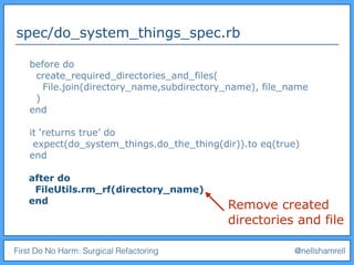 First Do No Harm: Surgical Refactoring @nellshamrell
spec/do_system_things_spec.rb
before do
create_required_directories_and_files(
File.join(directory_name,subdirectory_name), file_name
)
end
it ‘returns true’ do
expect(do_system_things.do_the_thing(dir)).to eq(true)
end
after do
FileUtils.rm_rf(directory_name)
end
Remove created
directories and file
 