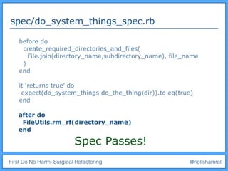First Do No Harm: Surgical Refactoring @nellshamrell
spec/do_system_things_spec.rb
before do
create_required_directories_and_files(
File.join(directory_name,subdirectory_name), file_name
)
end
it ‘returns true’ do
expect(do_system_things.do_the_thing(dir)).to eq(true)
end
after do
FileUtils.rm_rf(directory_name)
end
Spec Passes!
 