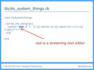First Do No Harm: Surgical Refactoring @nellshamrell
lib/do_system_things.rb
class DoSystemThings
def do_the_thing(dir)
system "sed -E -i '' 's/:([[:alnum:]]+)[[:space:]]=>/1:/g'
#{dir}/**/*.rb"
end
end
sed is a streaming text editor
 