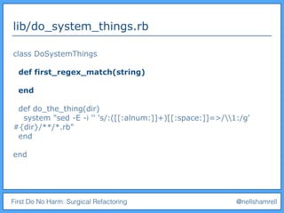 First Do No Harm: Surgical Refactoring @nellshamrell
lib/do_system_things.rb
class DoSystemThings
def first_regex_match(string)
end
def do_the_thing(dir)
system "sed -E -i '' 's/:([[:alnum:]]+)[[:space:]]=>/1:/g'
#{dir}/**/*.rb"
end
end
 