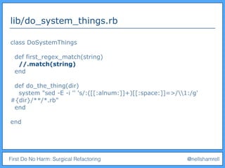 First Do No Harm: Surgical Refactoring @nellshamrell
lib/do_system_things.rb
class DoSystemThings
def first_regex_match(string)
//.match(string)
end
def do_the_thing(dir)
system "sed -E -i '' 's/:([[:alnum:]]+)[[:space:]]=>/1:/g'
#{dir}/**/*.rb"
end
end
 
