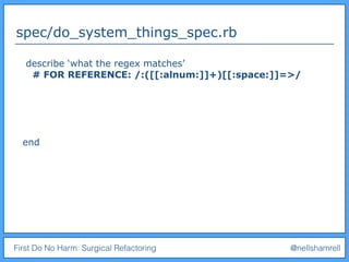 First Do No Harm: Surgical Refactoring @nellshamrell
spec/do_system_things_spec.rb
describe ‘what the regex matches’
# FOR REFERENCE: /:([[:alnum:]]+)[[:space:]]=>/
end
 