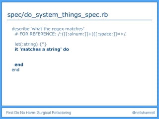First Do No Harm: Surgical Refactoring @nellshamrell
spec/do_system_things_spec.rb
describe ‘what the regex matches’
# FOR REFERENCE: /:([[:alnum:]]+)[[:space:]]=>/
let(:string) {''}
it 'matches a string' do
end
end
 