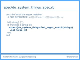 First Do No Harm: Surgical Refactoring @nellshamrell
spec/do_system_things_spec.rb
describe ‘what the regex matches’
# FOR REFERENCE: /:([[:alnum:]]+)[[:space:]]=>/
let(:string) {''}
it 'matches a string' do
expect(do_system_things.first_regex_match(string))
.not_to be_nil
end
end
 