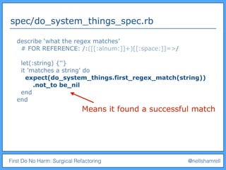 First Do No Harm: Surgical Refactoring @nellshamrell
spec/do_system_things_spec.rb
describe ‘what the regex matches’
# FOR REFERENCE: /:([[:alnum:]]+)[[:space:]]=>/
let(:string) {''}
it 'matches a string' do
expect(do_system_things.first_regex_match(string))
.not_to be_nil
end
end
Means it found a successful match
 