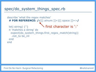 First Do No Harm: Surgical Refactoring @nellshamrell
spec/do_system_things_spec.rb
describe ‘what the regex matches’
# FOR REFERENCE: /:([[:alnum:]]+)[[:space:]]=>/
let(:string) {''}
it 'matches a string' do
expect(do_system_things.first_regex_match(string))
.not_to be_nil
end
end
first character is ‘:’
 