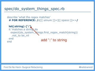 First Do No Harm: Surgical Refactoring @nellshamrell
spec/do_system_things_spec.rb
describe ‘what the regex matches’
# FOR REFERENCE: /:([[:alnum:]]+)[[:space:]]=>/
let(:string) {‘:'}
it 'matches a string' do
expect(do_system_things.first_regex_match(string))
.not_to be_nil
end
end
add ‘:’ to string
 