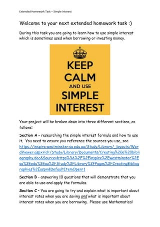 Extended Homework Task – Simple interest
Welcome to your next extended homework task :)
During this task you are going to learn how to use simple interest
which is sometimes used when borrowing or investing money.
Your project will be broken down into three different sections, as
follows:
Section A – researching the simple interest formula and how to use
it. You need to ensure you reference the sources you use, see
https://inspire.westminster.sa.edu.au/Study/Library/_layouts/Wor
dViewer.aspx?id=/Study/Library/Documents/Creating%20a%20bibli
ography.doc&Source=https%3A%2F%2Finspire%2Ewestminster%2E
sa%2Eedu%2Eau%2FStudy%2FLibrary%2FPages%2FCreatingBibliog
raphies%2Easpx&DefaultItemOpen=1
Section B – answering 10 questions that will demonstrate that you
are able to use and apply the formulas.
Section C – You are going to try and explain what is important about
interest rates when you are saving and what is important about
interest rates when you are borrowing. Please use Mathematical
 