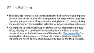EPI in Pakistan
• The challenge for Pakistan is to strengthen the health system and improve
performance of the routine EPI coverage from the stagnant low rates that
prevail at present, and achieve and maintain high rates of coverage during
the supplementary immunization activities for achieving polio eradication.
• Amendment 18 to the Constitution of Pakistan was implemented in July
2011, allowing for a devolution of authority from the federal to the
provincial level with the elimination of the so-called “Concurrent List,” an
enumeration of approximately forty areas where federal law prevailed,
including the health sector, which is now fully devolved to the provinces.
 