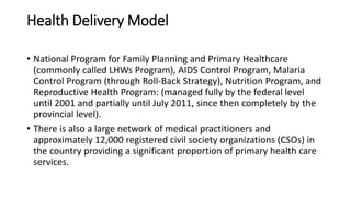 Health Delivery Model
• National Program for Family Planning and Primary Healthcare
(commonly called LHWs Program), AIDS Control Program, Malaria
Control Program (through Roll-Back Strategy), Nutrition Program, and
Reproductive Health Program: (managed fully by the federal level
until 2001 and partially until July 2011, since then completely by the
provincial level).
• There is also a large network of medical practitioners and
approximately 12,000 registered civil society organizations (CSOs) in
the country providing a significant proportion of primary health care
services.
 