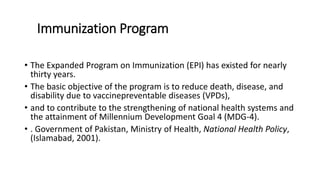Immunization Program
• The Expanded Program on Immunization (EPI) has existed for nearly
thirty years.
• The basic objective of the program is to reduce death, disease, and
disability due to vaccinepreventable diseases (VPDs),
• and to contribute to the strengthening of national health systems and
the attainment of Millennium Development Goal 4 (MDG-4).
• . Government of Pakistan, Ministry of Health, National Health Policy,
(Islamabad, 2001).
 