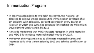 Immunization Program
• In order to accomplish its two main objectives, the National EPI
targeted to achieve 90 per cent routine immunization coverage of all
EPI antigens with at least 80 per cent coverage in every district of
Pakistan by 2010, and sustained coverage for reaching the Millennium
Development Goals 4 and 5 by 2015
• It may be mentioned that MDG 4 targets reduction in child mortality
and MDG 5 is to reduce maternal mortality ratio by 2015.
• Moreover, the Program aimed to eliminate neonatal tetanus and
interrupt polio virus transmission by 2012 and achieve certification by
2014.
 